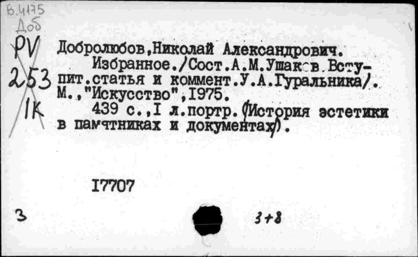 ﻿'6.ЦР5
ДоЪ	Ч
РУ Добролюбов .Николай Александрович.
л г Избранное./Сост.А.М.Ушаков.Всту-
Х/5 *> пит.статья и коммент.У.А.Гуральника/.
М.»"Искусство",1975.
439 с.,1 л.портр.уИстррия эстетики в памятниках и документах/).
17707
О